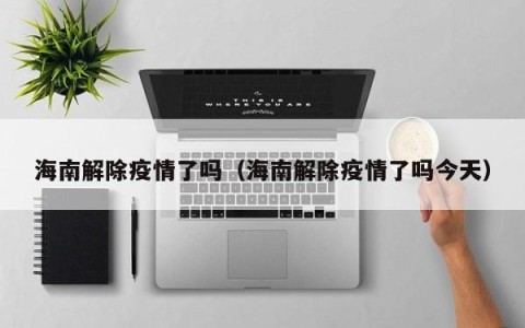 海南解除疫情了吗（海南解除疫情了吗今天）